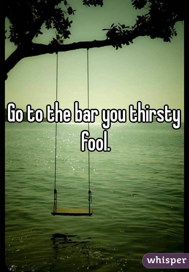 Go to the bar you thirsty fool.