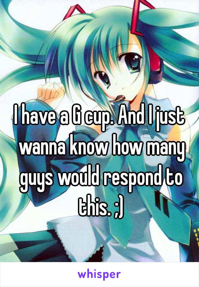 I have a G cup. And I just wanna know how many guys would respond to this. ;)