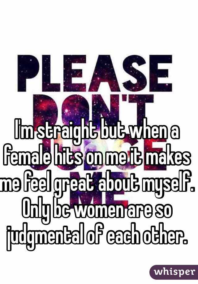 I'm straight but when a female hits on me it makes me feel great about myself. Only bc women are so judgmental of each other. 