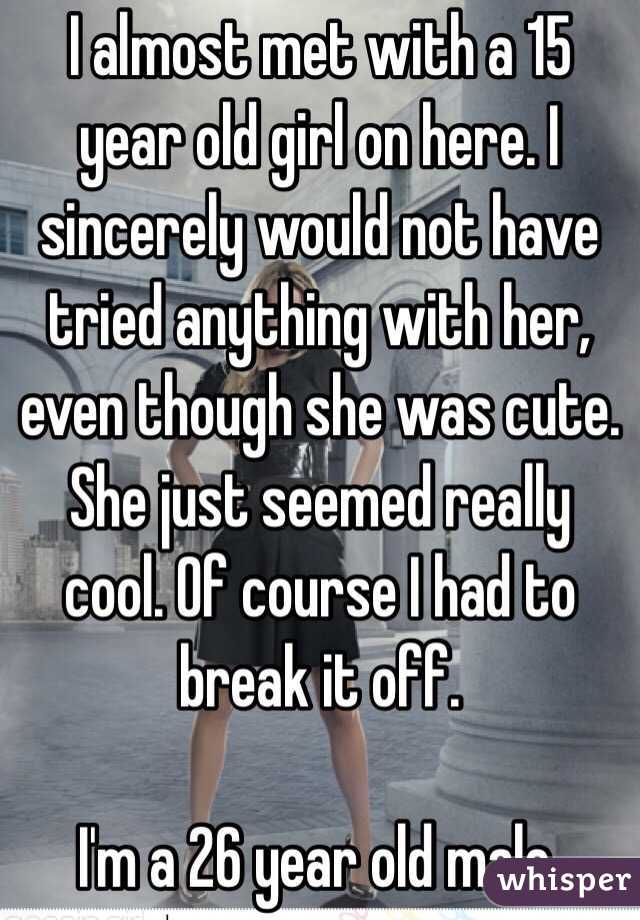 I almost met with a 15 year old girl on here. I sincerely would not have tried anything with her, even though she was cute. She just seemed really cool. Of course I had to break it off. 

I'm a 26 year old male. 