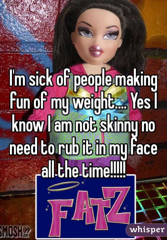 I'm sick of people making fun of my weight.... Yes I know I am not skinny no need to rub it in my face all the time!!!!! 