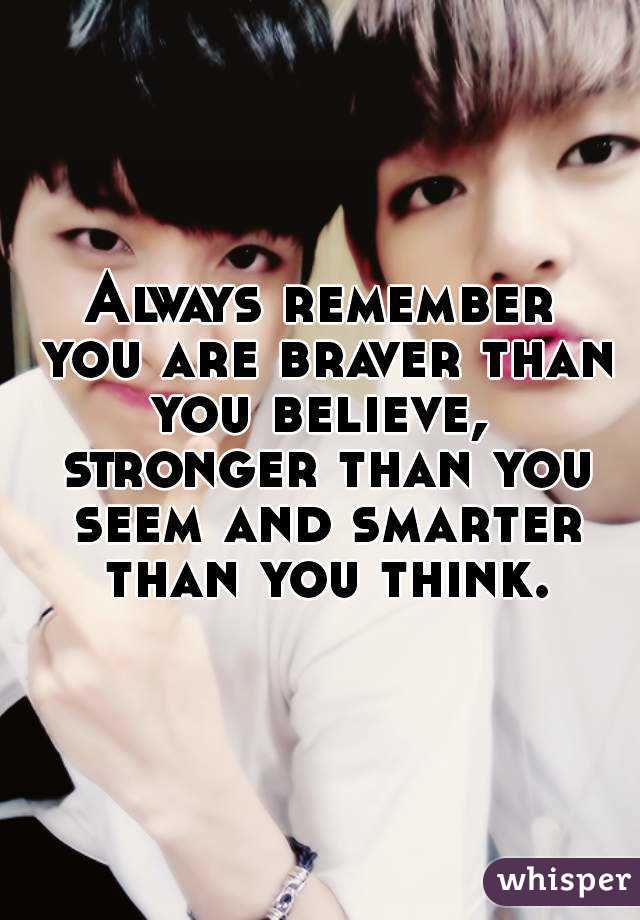 Always remember you are braver than you believe,  stronger than you seem and smarter than you think.