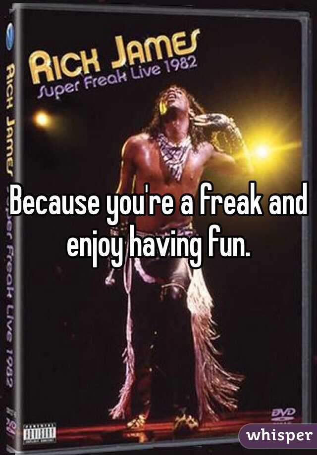 Because you're a freak and enjoy having fun. 