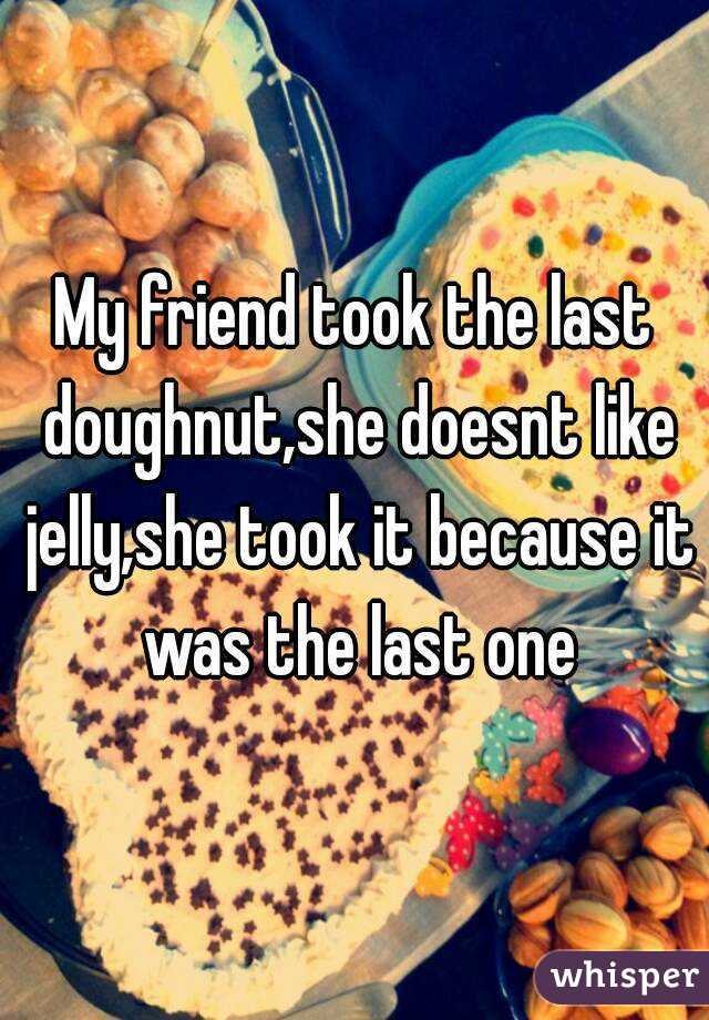 My friend took the last doughnut,she doesnt like jelly,she took it because it was the last one