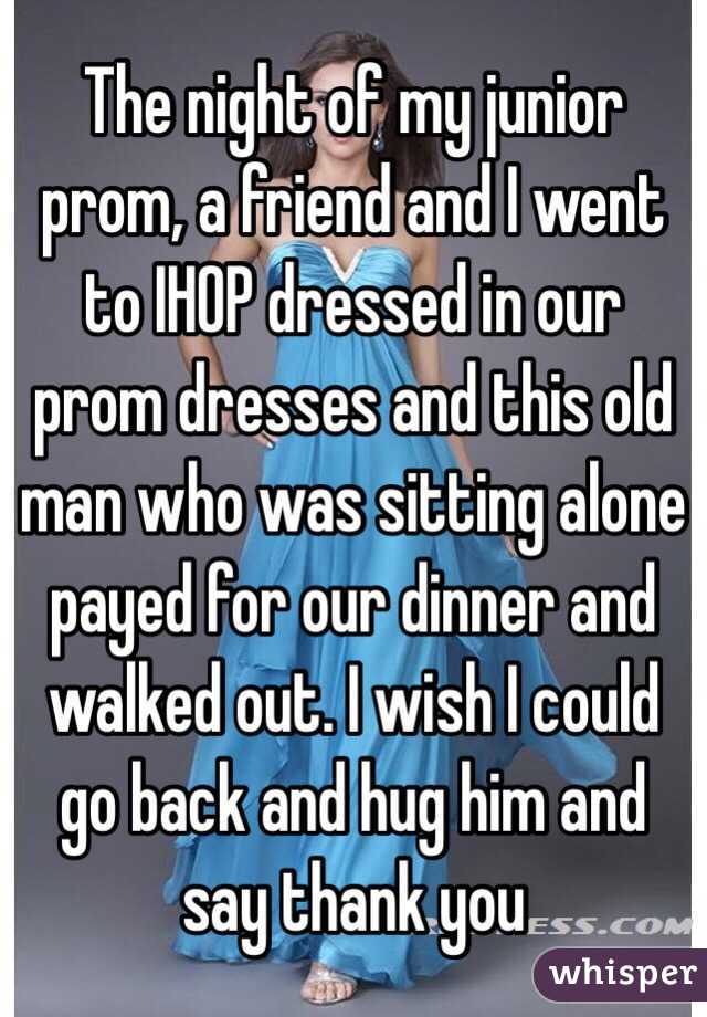 The night of my junior prom, a friend and I went to IHOP dressed in our prom dresses and this old man who was sitting alone payed for our dinner and walked out. I wish I could go back and hug him and say thank you