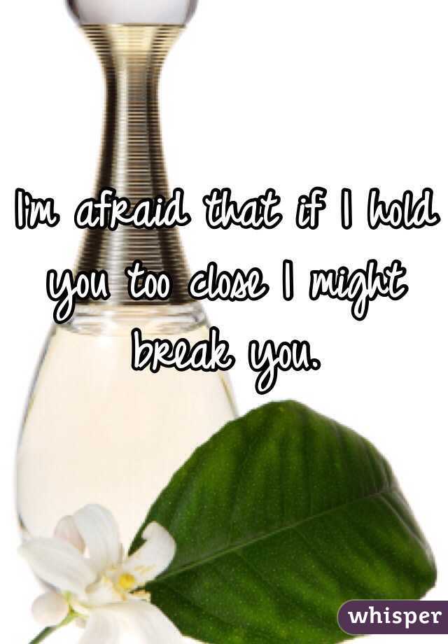 I'm afraid that if I hold you too close I might break you. 