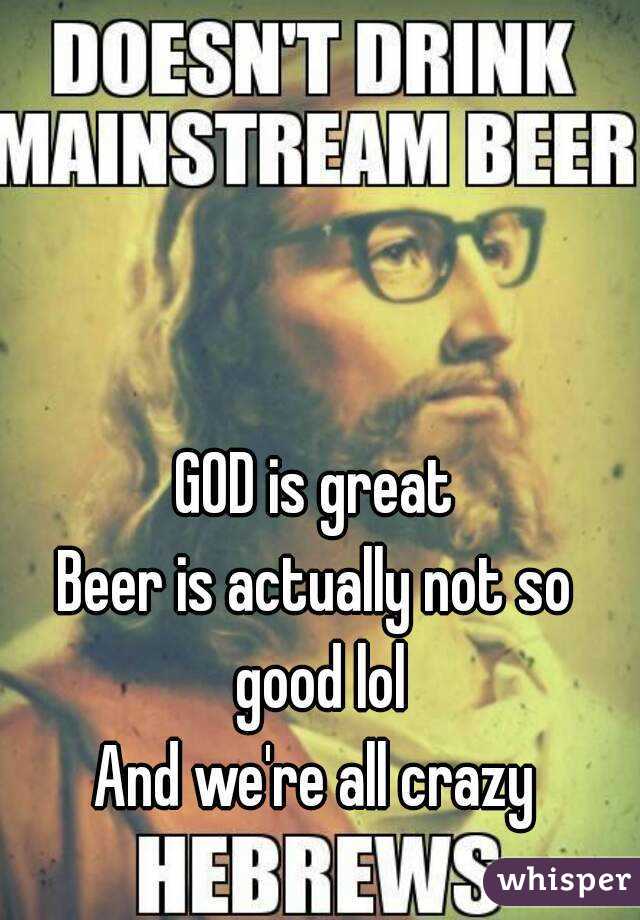 GOD is great
Beer is actually not so good lol
And we're all crazy