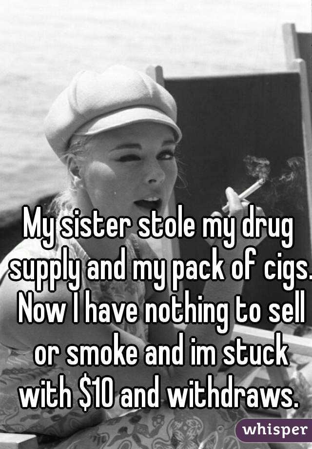 My sister stole my drug supply and my pack of cigs. Now I have nothing to sell or smoke and im stuck with $10 and withdraws. 