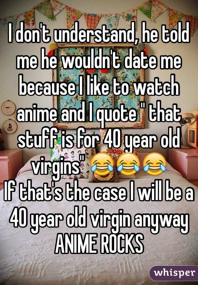 I don't understand, he told me he wouldn't date me because I like to watch anime and I quote " that stuff is for 40 year old virgins" 😂😂😂
If that's the case I will be a 40 year old virgin anyway ANIME ROCKS 