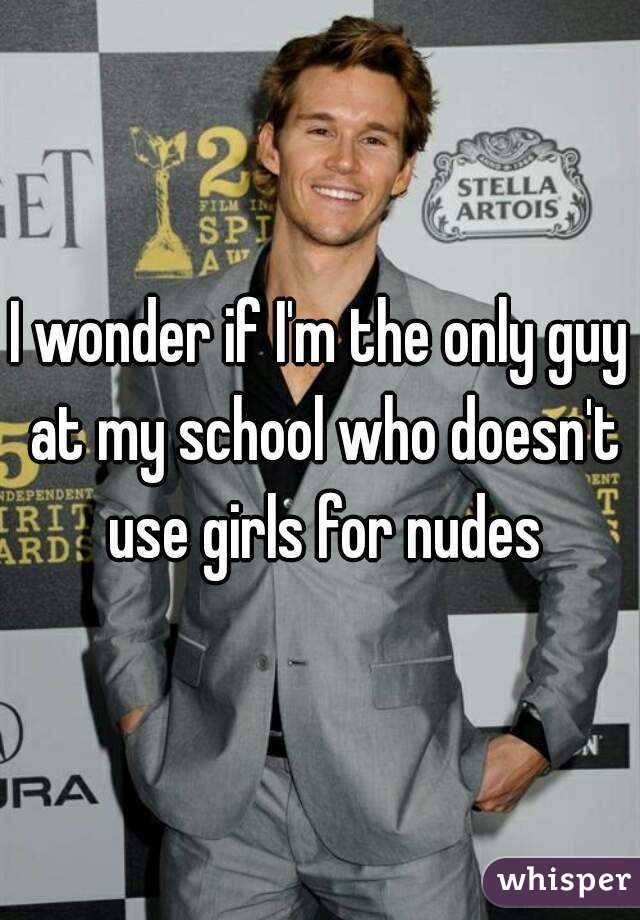 I wonder if I'm the only guy at my school who doesn't use girls for nudes