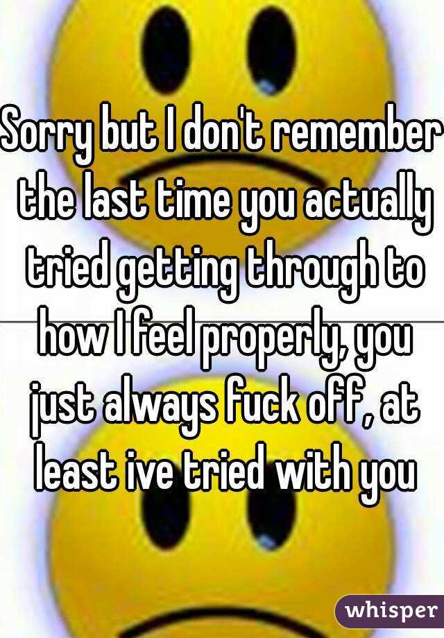 Sorry but I don't remember the last time you actually tried getting through to how I feel properly, you just always fuck off, at least ive tried with you