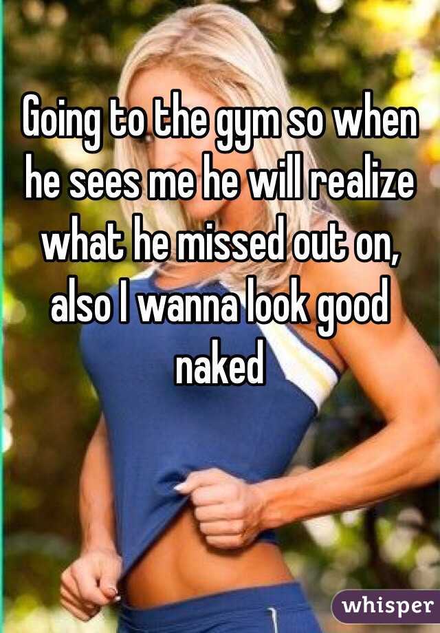 Going to the gym so when he sees me he will realize what he missed out on, also I wanna look good naked 