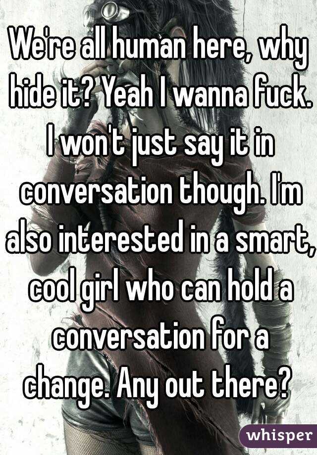 We're all human here, why hide it? Yeah I wanna fuck. I won't just say it in conversation though. I'm also interested in a smart, cool girl who can hold a conversation for a change. Any out there? 