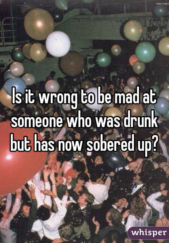 Is it wrong to be mad at someone who was drunk but has now sobered up?