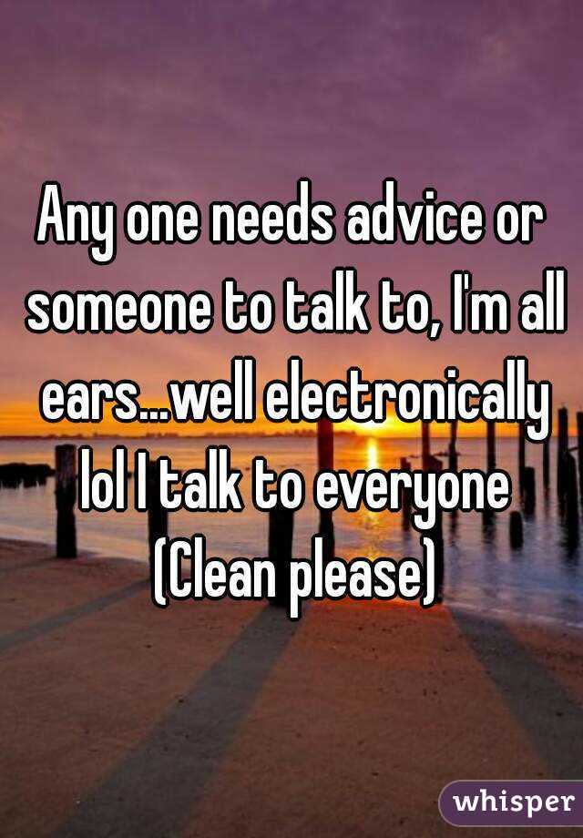 Any one needs advice or someone to talk to, I'm all ears...well electronically lol I talk to everyone (Clean please)