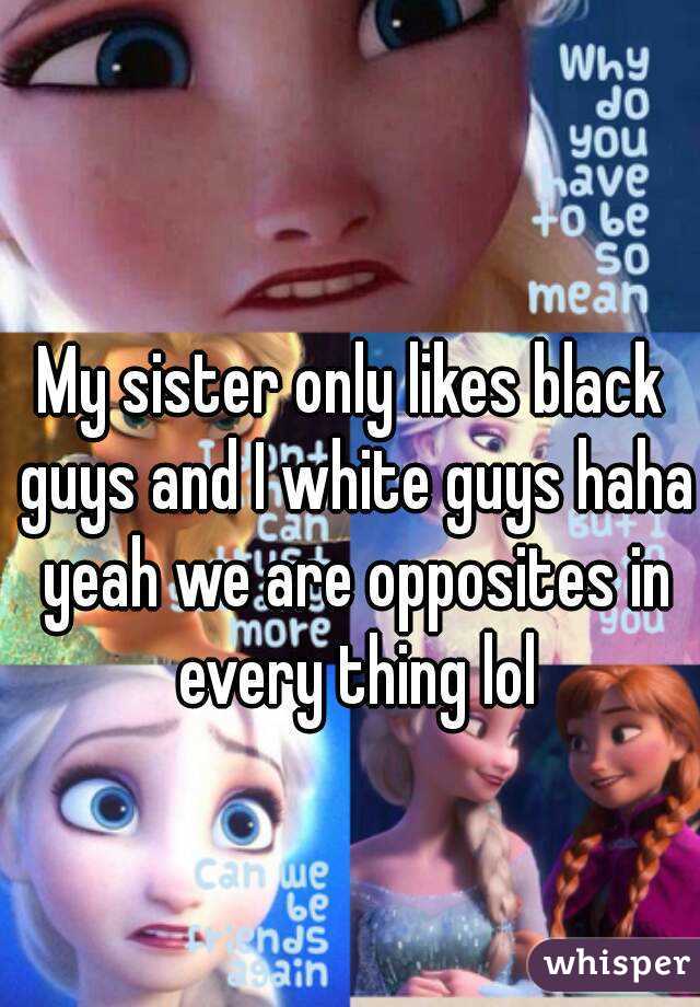 My sister only likes black guys and I white guys haha yeah we are opposites in every thing lol