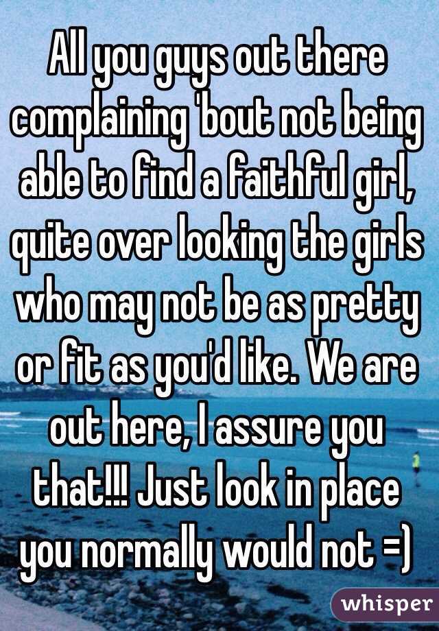 All you guys out there complaining 'bout not being able to find a faithful girl, quite over looking the girls who may not be as pretty or fit as you'd like. We are out here, I assure you that!!! Just look in place you normally would not =)