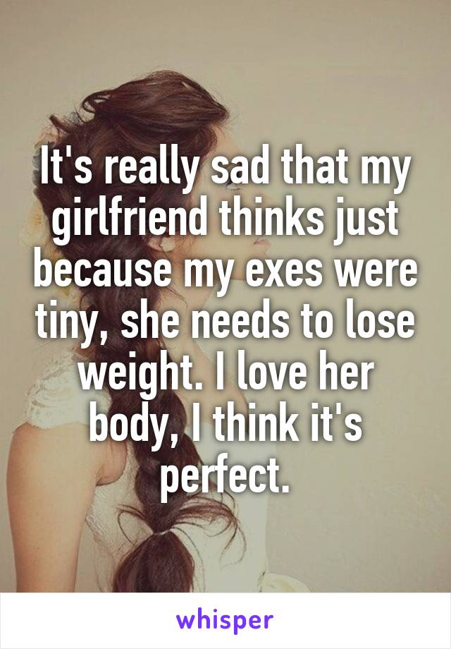 It's really sad that my girlfriend thinks just because my exes were tiny, she needs to lose weight. I love her body, I think it's perfect.