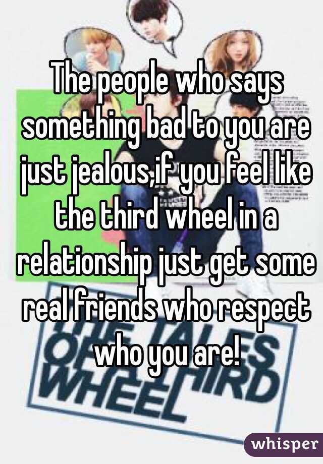 The people who says something bad to you are just jealous,if you feel like the third wheel in a relationship just get some real friends who respect who you are!