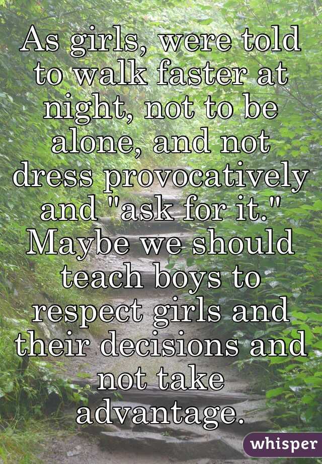 As girls, were told to walk faster at night, not to be alone, and not dress provocatively and "ask for it." Maybe we should teach boys to respect girls and their decisions and not take advantage. 