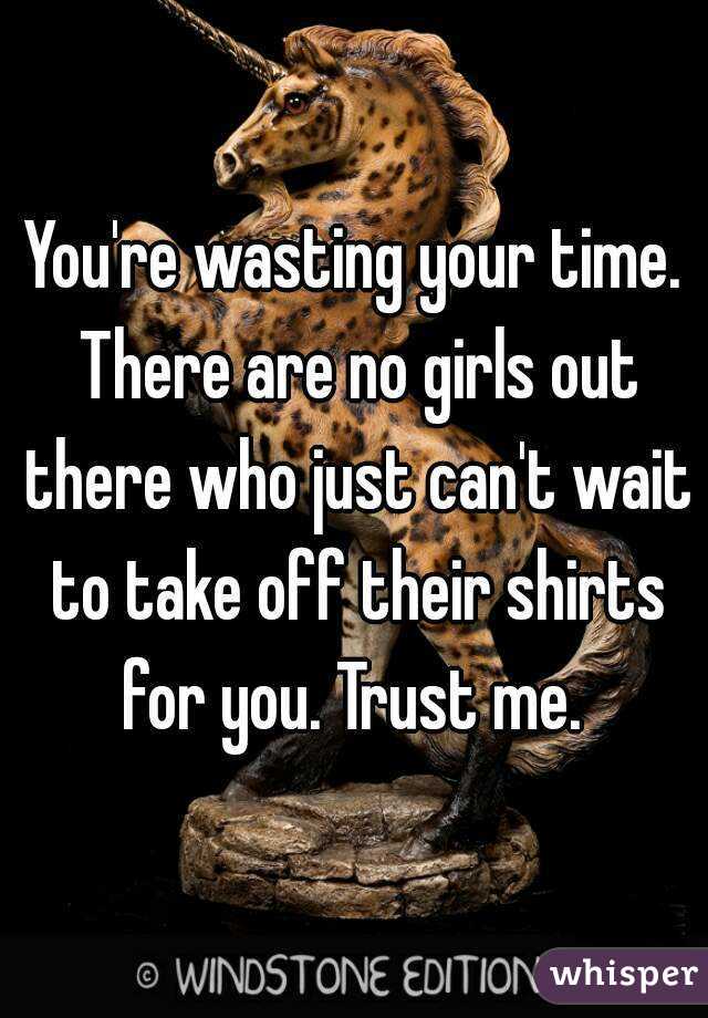 You're wasting your time. There are no girls out there who just can't wait to take off their shirts for you. Trust me. 