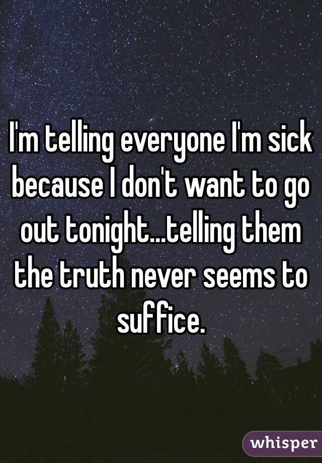 I'm telling everyone I'm sick because I don't want to go out tonight...telling them the truth never seems to suffice. 