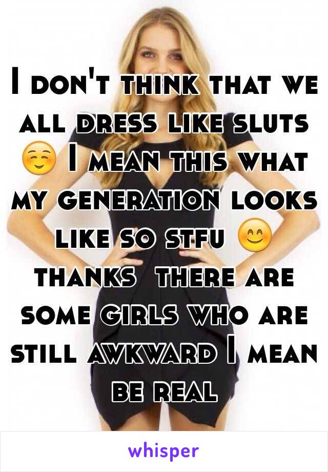 I don't think that we all dress like sluts ☺️ I mean this what my generation looks like so stfu 😊 thanks  there are some girls who are still awkward I mean be real 