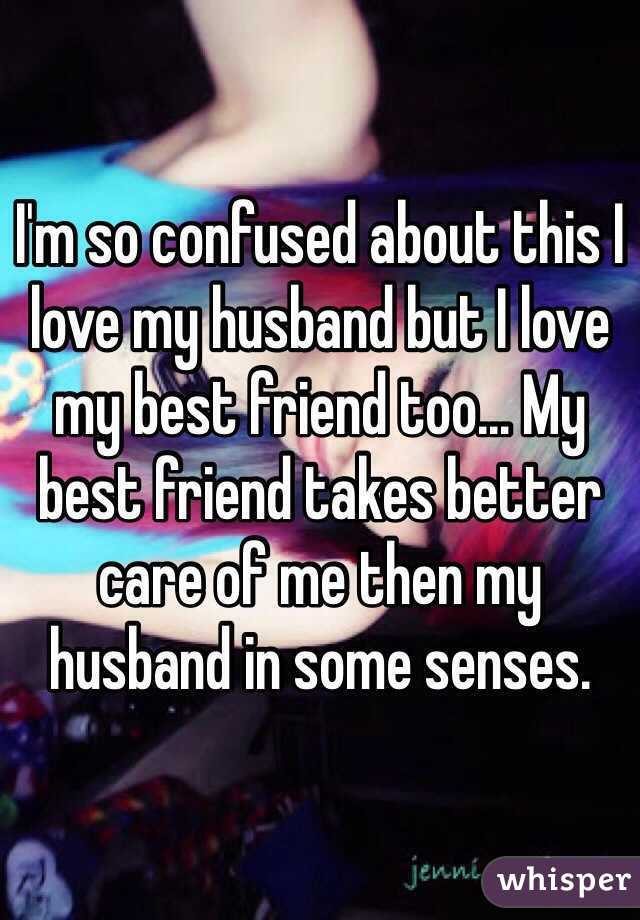 I'm so confused about this I love my husband but I love my best friend too... My best friend takes better care of me then my husband in some senses. 