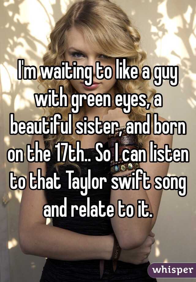 I'm waiting to like a guy with green eyes, a beautiful sister, and born on the 17th.. So I can listen to that Taylor swift song and relate to it.