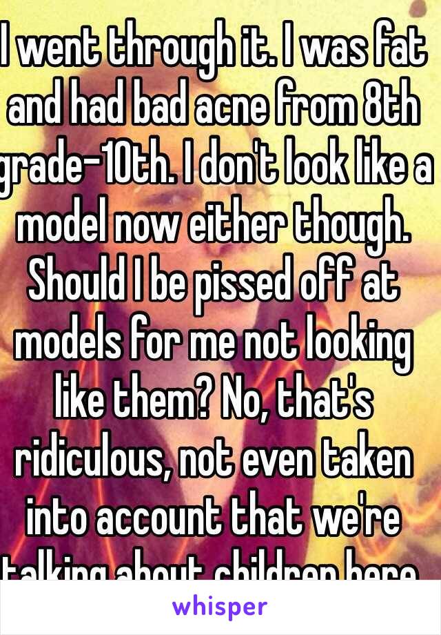 I went through it. I was fat and had bad acne from 8th grade-10th. I don't look like a model now either though. Should I be pissed off at models for me not looking like them? No, that's ridiculous, not even taken into account that we're talking about children here. 