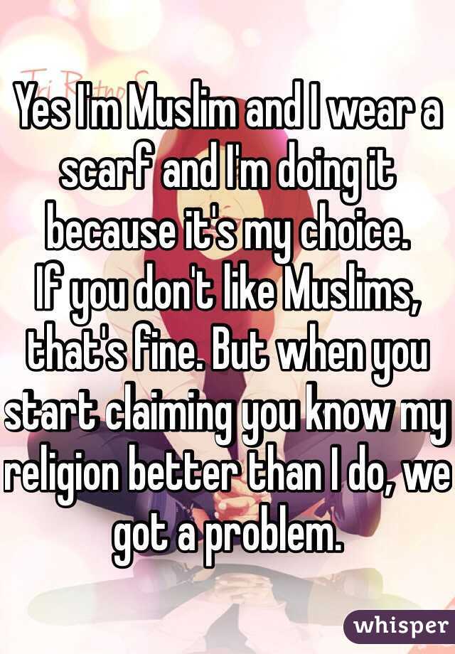 Yes I'm Muslim and I wear a scarf and I'm doing it because it's my choice.
If you don't like Muslims, that's fine. But when you start claiming you know my religion better than I do, we got a problem.