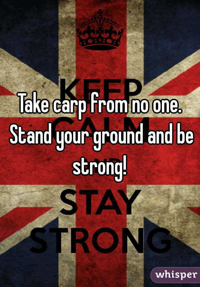 Take carp from no one. Stand your ground and be strong! 