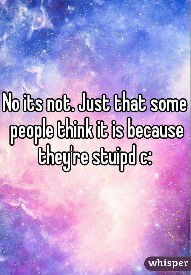 No its not. Just that some people think it is because they're stuipd c: 