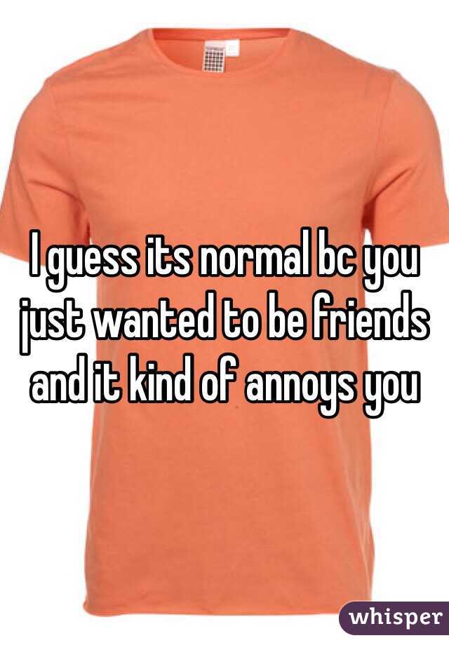 I guess its normal bc you just wanted to be friends and it kind of annoys you