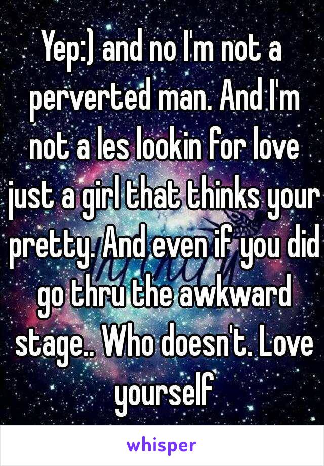 Yep:) and no I'm not a perverted man. And I'm not a les lookin for love just a girl that thinks your pretty. And even if you did go thru the awkward stage.. Who doesn't. Love yourself