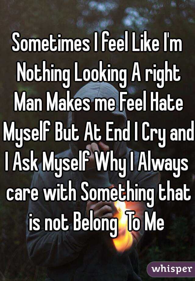 Sometimes I feel Like I'm Nothing Looking A right Man Makes me Feel Hate Myself But At End I Cry and I Ask Myself Why I Always  care with Something that is not Belong  To Me 