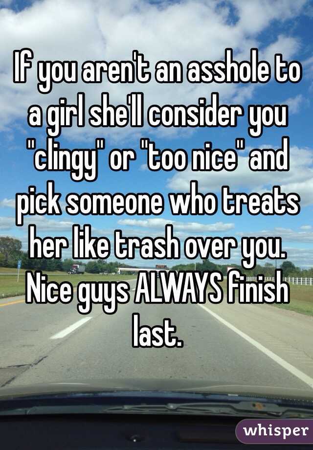 If you aren't an asshole to a girl she'll consider you "clingy" or "too nice" and pick someone who treats her like trash over you. 
Nice guys ALWAYS finish last. 