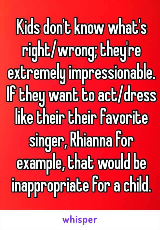 Kids don't know what's right/wrong; they're extremely impressionable. If they want to act/dress like their their favorite singer, Rhianna for example, that would be inappropriate for a child. 