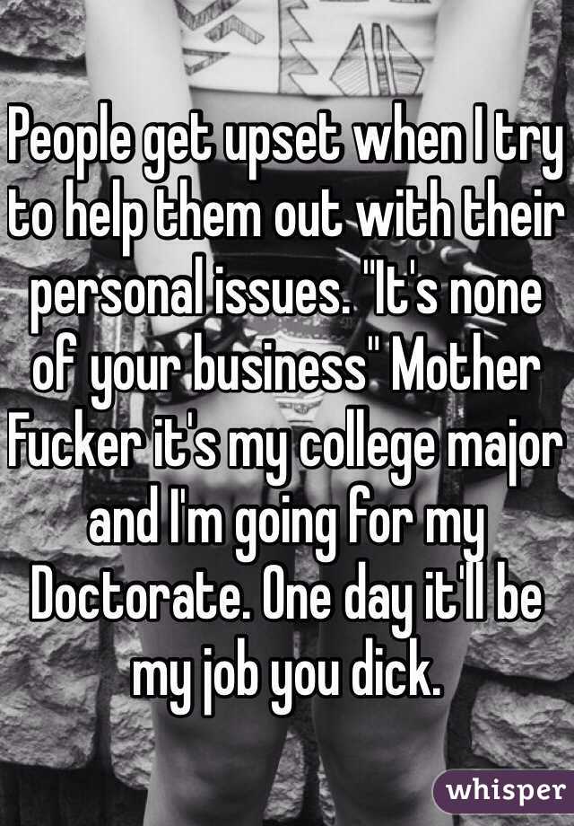 People get upset when I try to help them out with their personal issues. "It's none of your business" Mother Fucker it's my college major and I'm going for my Doctorate. One day it'll be my job you dick. 