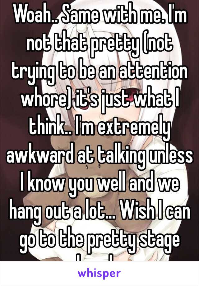 Woah.. Same with me. I'm not that pretty (not trying to be an attention whore) it's just what I think.. I'm extremely awkward at talking unless I know you well and we hang out a lot... Wish I can go to the pretty stage already...