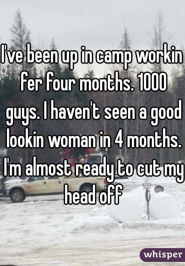 I've been up in camp workin fer four months. 1000 guys. I haven't seen a good lookin woman in 4 months. I'm almost ready to cut my head off
