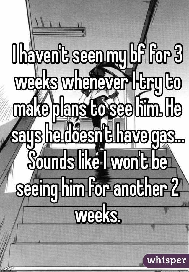 I haven't seen my bf for 3 weeks whenever I try to make plans to see him. He says he doesn't have gas... Sounds like I won't be seeing him for another 2 weeks. 