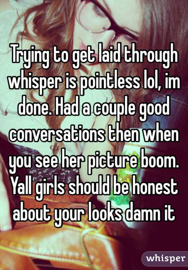 Trying to get laid through whisper is pointless lol, im done. Had a couple good conversations then when you see her picture boom. Yall girls should be honest about your looks damn it