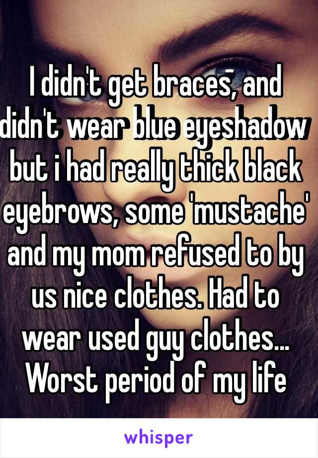 I didn't get braces, and didn't wear blue eyeshadow but i had really thick black eyebrows, some 'mustache' and my mom refused to by us nice clothes. Had to wear used guy clothes... Worst period of my life