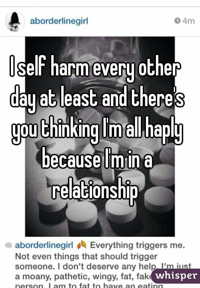 I self harm every other day at least and there's you thinking I'm all haply because I'm in a relationship 