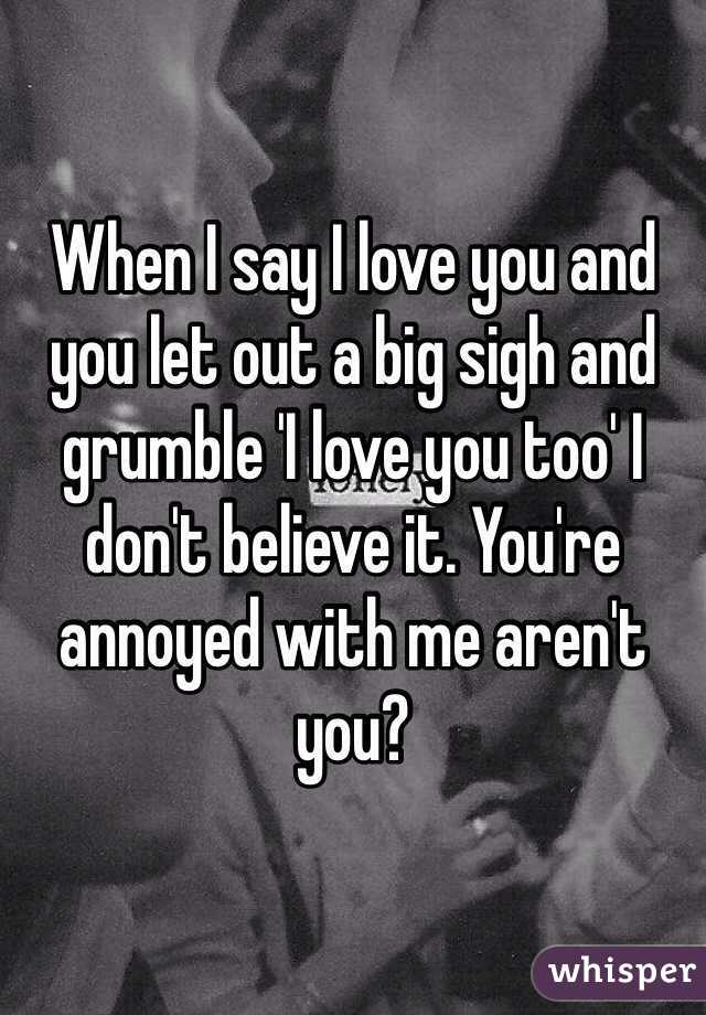 When I say I love you and you let out a big sigh and grumble 'I love you too' I don't believe it. You're annoyed with me aren't you?