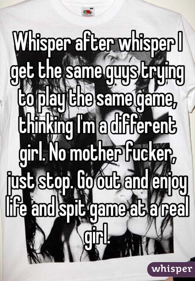 Whisper after whisper I get the same guys trying to play the same game, thinking I'm a different girl. No mother fucker, just stop. Go out and enjoy life and spit game at a real girl. 