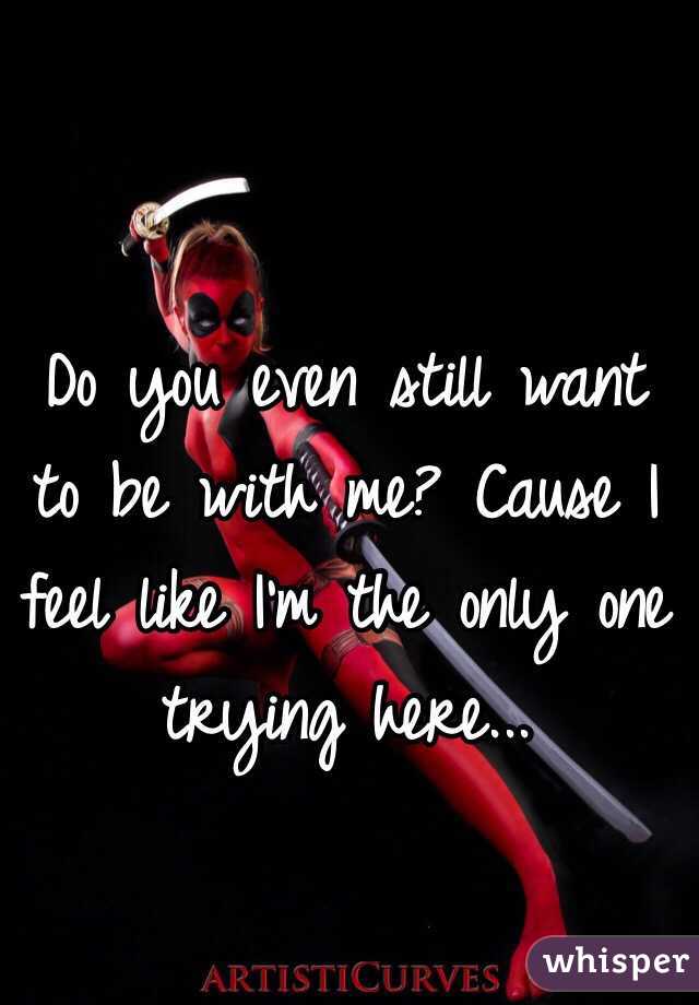 Do you even still want to be with me? Cause I feel like I'm the only one trying here...