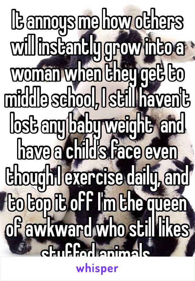 It annoys me how others will instantly grow into a woman when they get to middle school, I still haven't lost any baby weight  and have a child's face even though I exercise daily, and to top it off I'm the queen of awkward who still likes stuffed animals.