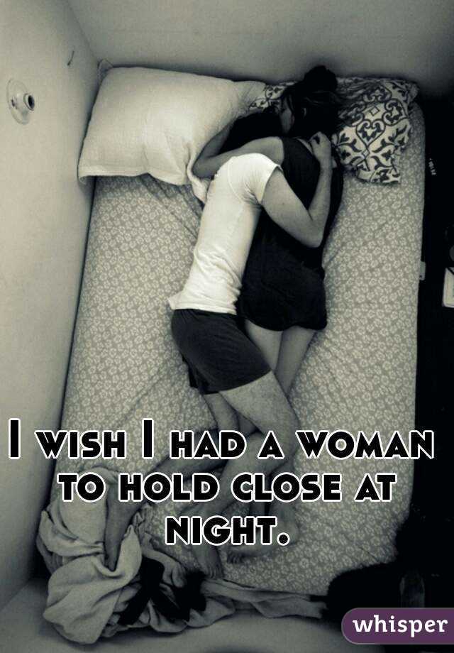 I wish I had a woman to hold close at night.